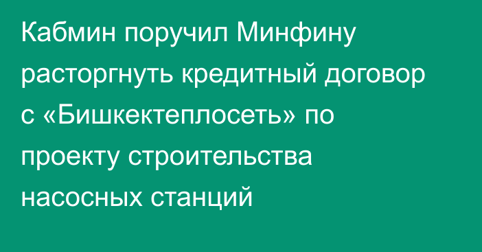 Кабмин поручил Минфину расторгнуть кредитный договор с «Бишкектеплосеть» по проекту строительства насосных станций
