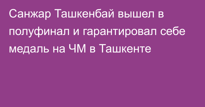 Санжар Ташкенбай вышел в полуфинал и гарантировал себе медаль на ЧМ в Ташкенте