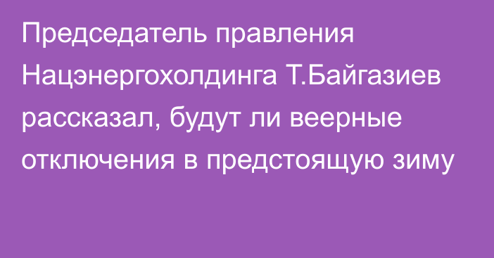 Председатель правления Нацэнергохолдинга Т.Байгазиев рассказал, будут ли веерные отключения в предстоящую зиму