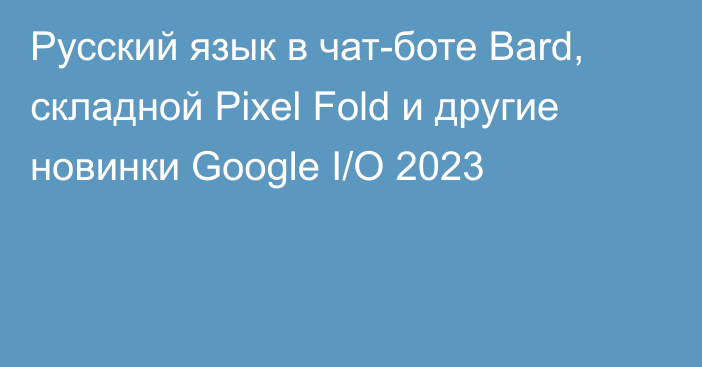 Русский язык в чат-боте Bard, складной Pixel Fold и другие новинки Google I/O 2023