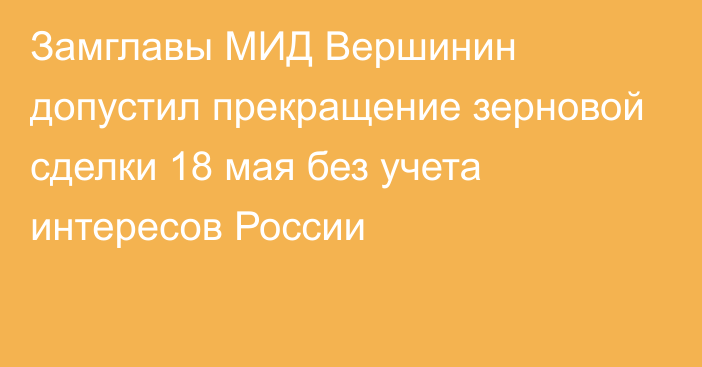 Замглавы МИД Вершинин допустил прекращение зерновой сделки 18 мая без учета интересов России
