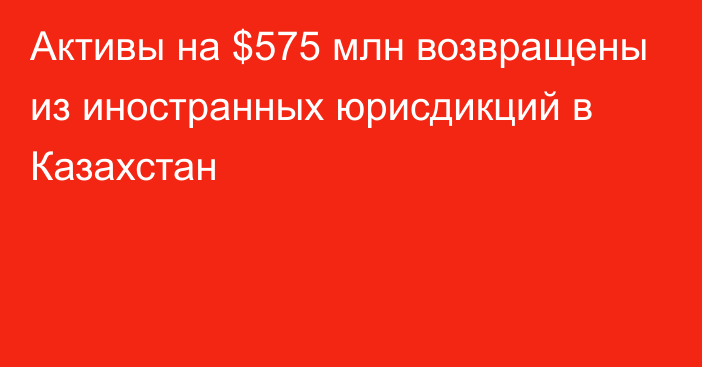 Активы на $575 млн возвращены из иностранных юрисдикций в Казахстан