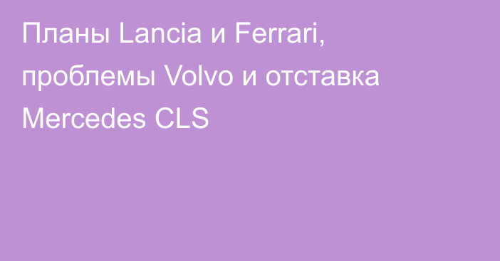 Планы Lancia и Ferrari, проблемы Volvo и отставка Mercedes CLS
