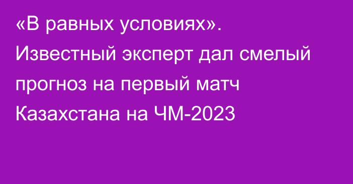 «В равных условиях». Известный эксперт дал смелый прогноз на первый матч Казахстана на ЧМ-2023