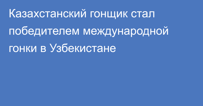 Казахстанский гонщик стал победителем международной гонки в Узбекистане