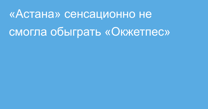 «Астана» сенсационно не смогла обыграть «Окжетпес»