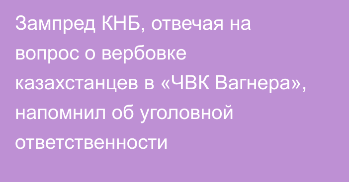 Зампред КНБ, отвечая на вопрос о вербовке казахстанцев в «ЧВК Вагнера», напомнил об уголовной ответственности
