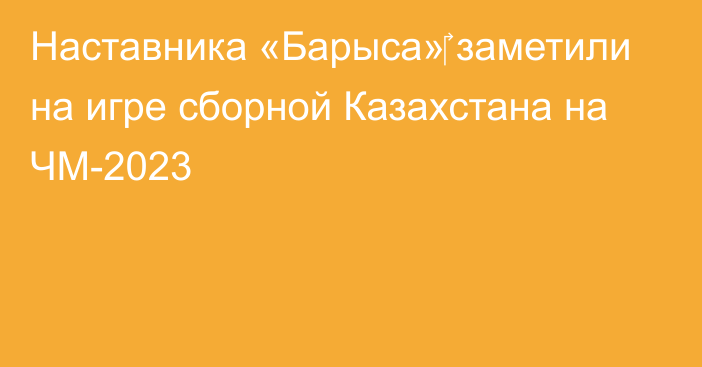 Наставника «Барыса»‎ заметили на игре сборной Казахстана на ЧМ-2023