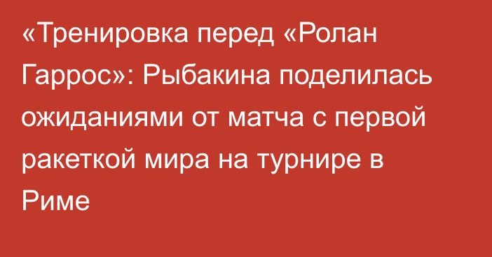 «Тренировка перед «Ролан Гаррос»: Рыбакина поделилась ожиданиями от матча с первой ракеткой мира на турнире в Риме