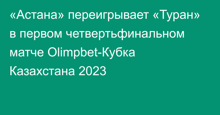 «Астана» переигрывает «Туран» в первом четвертьфинальном матче Olimpbet-Кубка Казахстана 2023