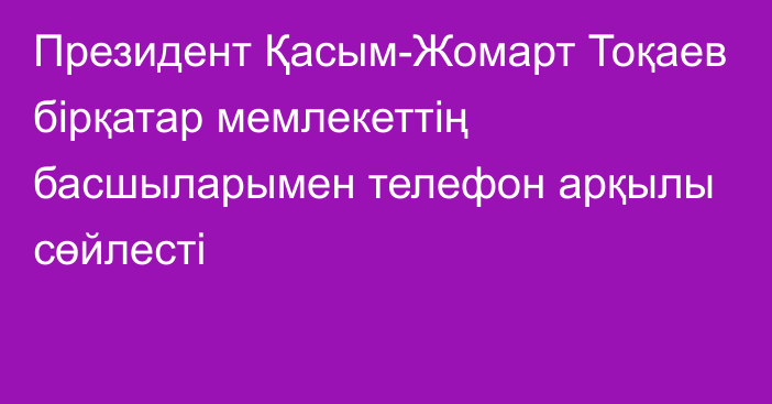 Президент Қасым-Жомарт Тоқаев бірқатар мемлекеттің басшыларымен телефон арқылы сөйлесті