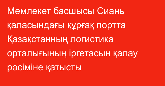 Мемлекет басшысы Сиань қаласындағы құрғақ портта Қазақстанның логистика орталығының іргетасын қалау рәсіміне қатысты