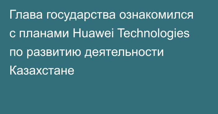 Глава государства ознакомился с планами Huawei Technologies по развитию деятельности Казахстане