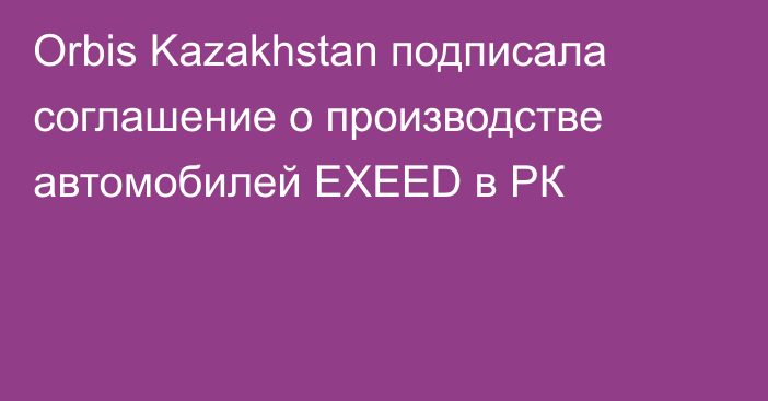 Orbis Kazakhstan подписала соглашение о производстве автомобилей EXEED в РК