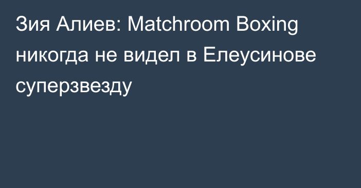 Зия Алиев: Matchroom Boxing никогда не видел в Елеусинове суперзвезду