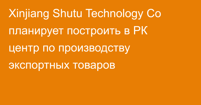 Xinjiang Shutu Technology Co планирует построить в РК центр по производству экспортных товаров