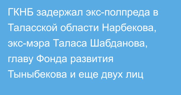 ГКНБ задержал экс-полпреда в Таласской области Нарбекова, экс-мэра Таласа Шабданова, главу Фонда развития Тыныбекова и еще двух лиц