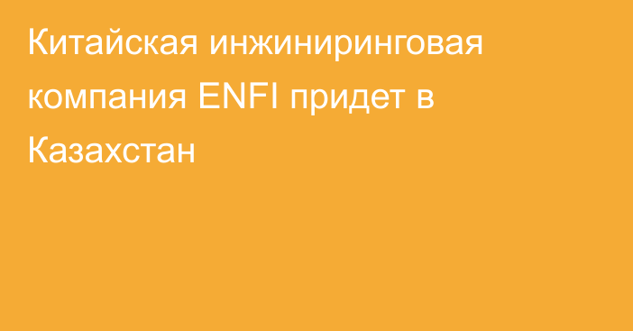 Китайская инжиниринговая компания ENFI придет в Казахстан