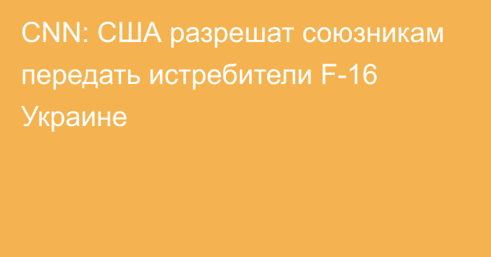 CNN: США разрешат союзникам передать истребители F-16 Украине