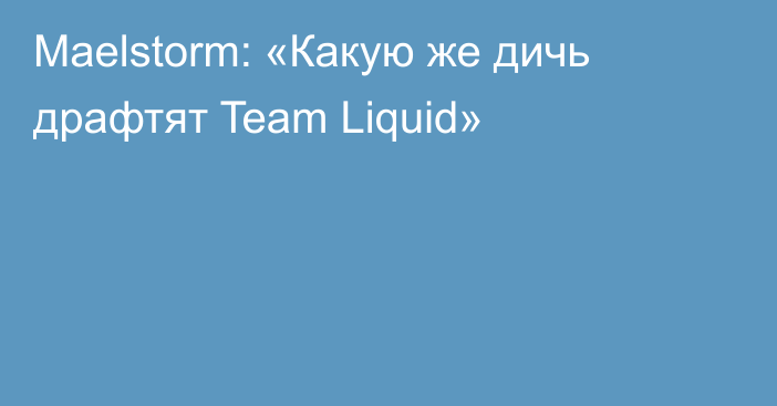 Maelstorm: «Какую же дичь драфтят Team Liquid»