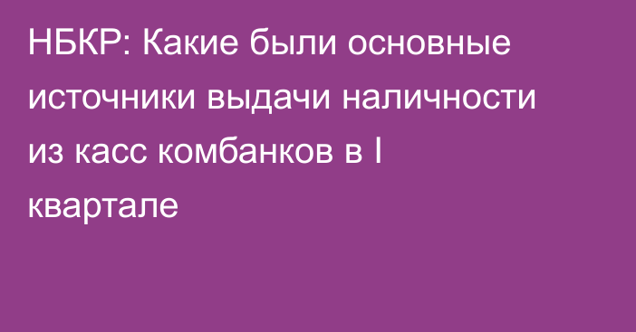 НБКР: Какие были основные источники выдачи наличности из касс комбанков в I квартале