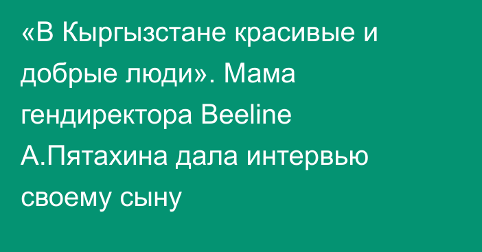 «В Кыргызстане красивые и добрые люди». Мама гендиректора Beeline А.Пятахина дала интервью своему сыну