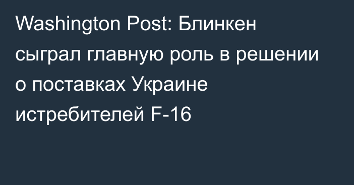 Washington Post: Блинкен сыграл главную роль в решении о поставках Украине истребителей F-16