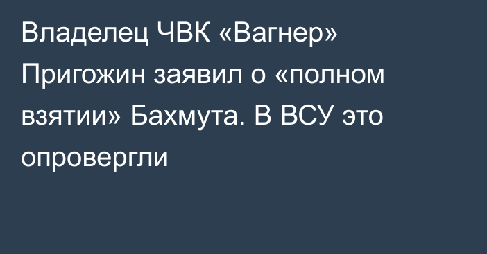 Владелец ЧВК «Вагнер» Пригожин заявил о «полном взятии» Бахмута. В ВСУ это опровергли
