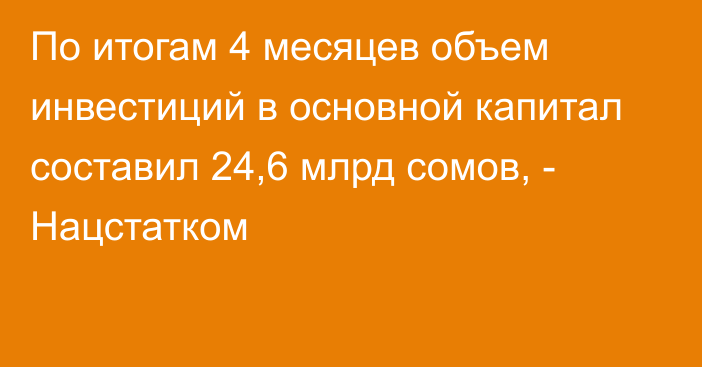 По итогам 4 месяцев объем инвестиций в основной капитал составил 24,6 млрд сомов, - Нацстатком