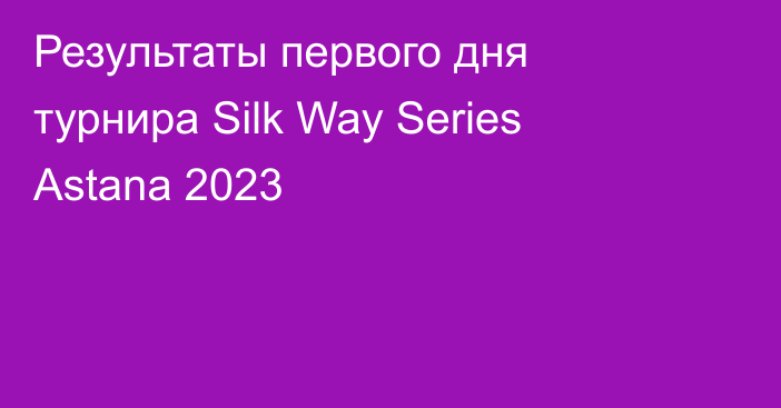 Результаты первого дня турнира Silk Way Series Astana 2023