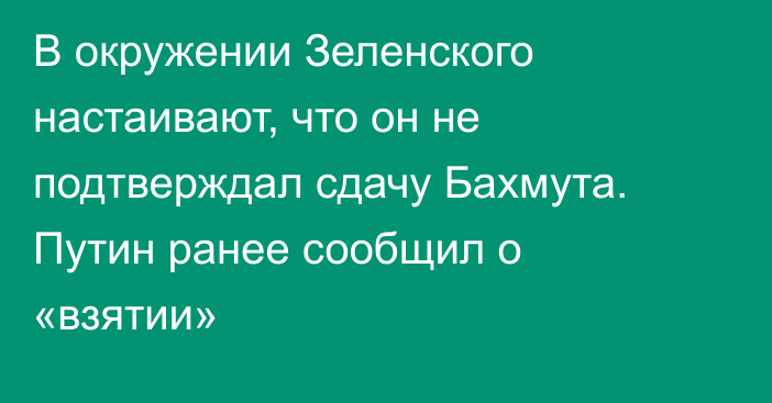 В окружении Зеленского настаивают, что он не подтверждал сдачу Бахмута. 
Путин ранее сообщил о «взятии»