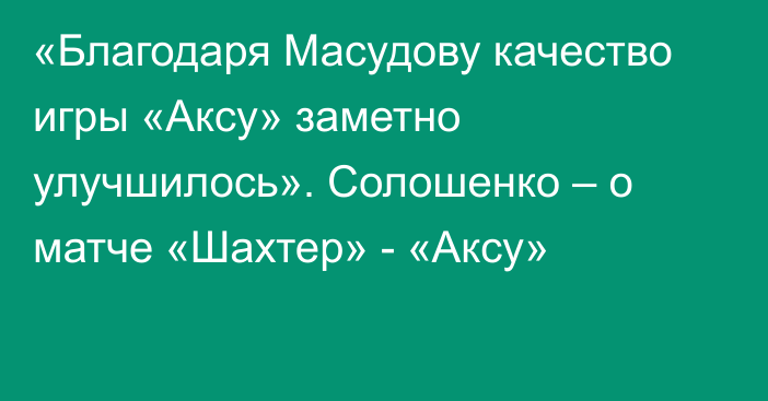«Благодаря Масудову качество игры «Аксу» заметно улучшилось». Солошенко – о матче «Шахтер» - «Аксу»