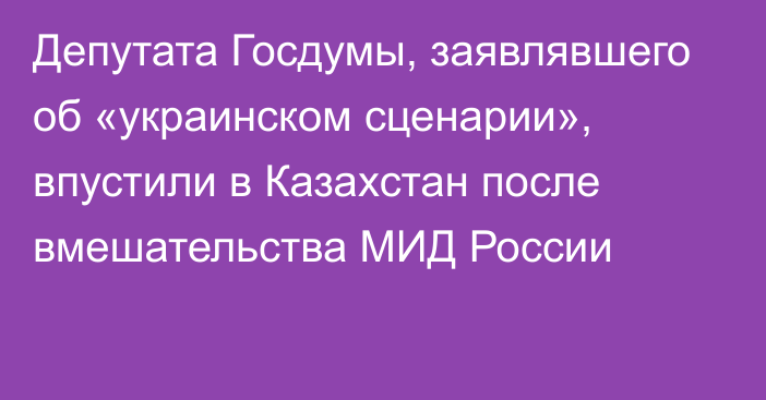 Депутата Госдумы, заявлявшего об «украинском сценарии», впустили в Казахстан после вмешательства МИД России