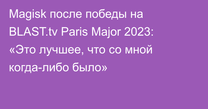 Magisk после победы на BLAST.tv Paris Major 2023: «Это лучшее, что со мной когда-либо было»