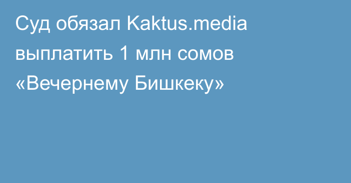 Суд обязал Kaktus.media выплатить 1 млн сомов «Вечернему Бишкеку»