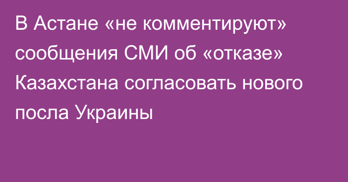 В Астане «не комментируют» сообщения СМИ об «отказе» Казахстана согласовать нового посла Украины