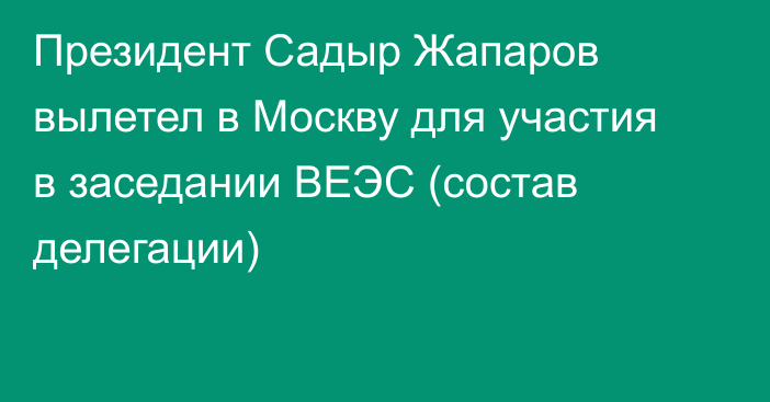 Президент Садыр Жапаров вылетел в Москву для участия в заседании ВЕЭС (состав делегации)