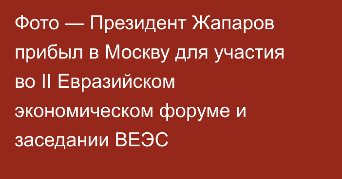 Фото — Президент Жапаров прибыл в Москву для участия во II Евразийском экономическом форуме и заседании ВЕЭС