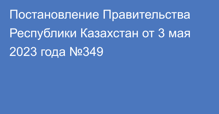 Постановление Правительства Республики Казахстан от 3 мая 2023 года №349