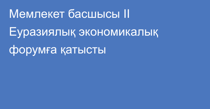 Мемлекет басшысы ІІ Еуразиялық экономикалық форумға қатысты