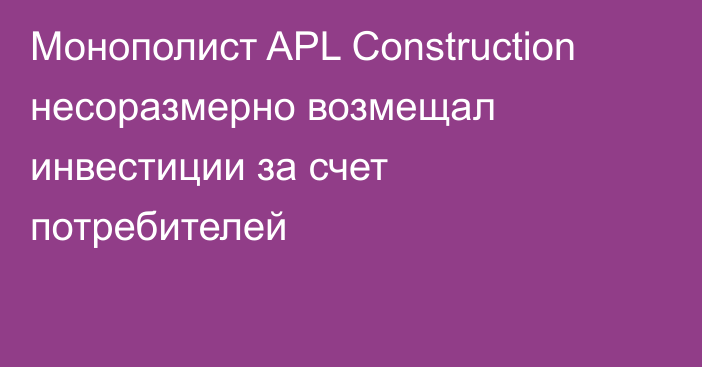 Монополист APL Construction несоразмерно возмещал инвестиции за счет потребителей