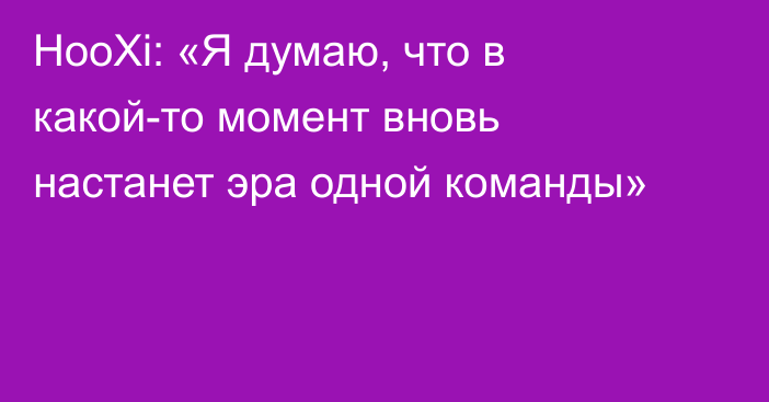 HooXi: «Я думаю, что в какой-то момент вновь настанет эра одной команды»