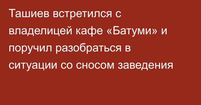 Ташиев встретился с владелицей кафе «Батуми» и поручил разобраться в ситуации со сносом заведения