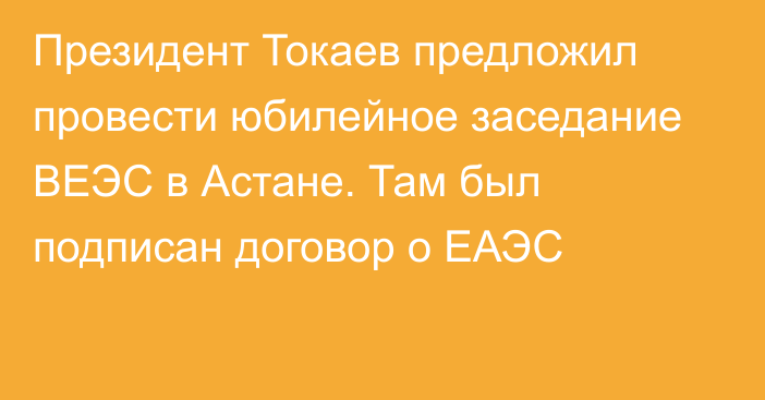 Президент Токаев предложил провести юбилейное заседание ВЕЭС в Астане. Там был подписан договор о ЕАЭС