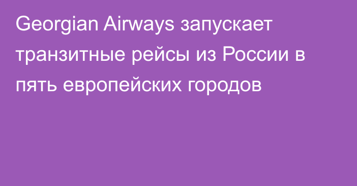 Georgian Airways запускает транзитные рейсы из России в пять европейских городов