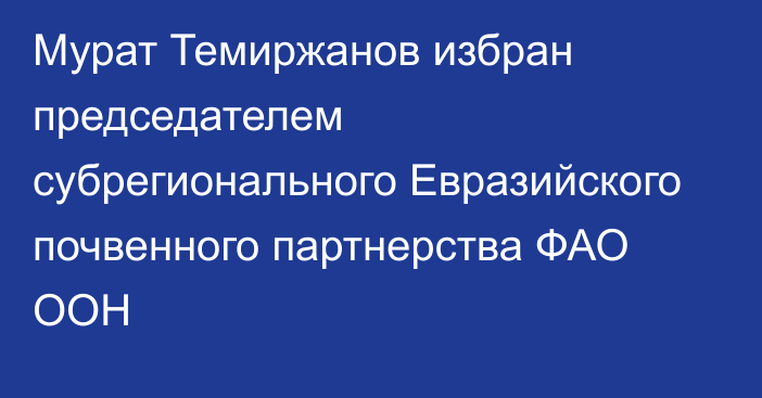 Мурат Темиржанов избран председателем субрегионального Евразийского почвенного партнерства ФАО ООН