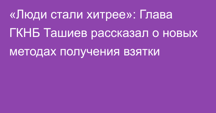 «Люди стали хитрее»: Глава ГКНБ Ташиев рассказал о новых методах получения взятки