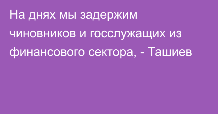На днях мы задержим чиновников и госслужащих из финансового сектора, - Ташиев