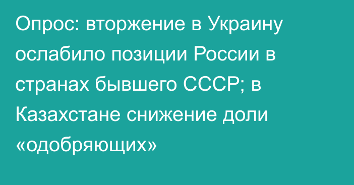 Опрос: вторжение в Украину ослабило позиции России в странах бывшего СССР; в Казахстане снижение доли «одобряющих»