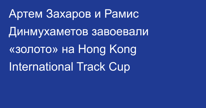 Артем Захаров и Рамис Динмухаметов завоевали «золото» на Hong Kong International Track Cup